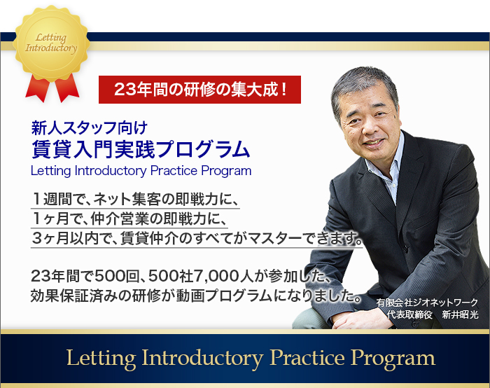 
		23年間の研修の集大成！新人スタッフ向け賃貸入門実践プログラム
		１週間で、ネット集客の即戦力に、
		１ヶ月で、仲介営業の即戦力に、
		３ヶ月以内で、賃貸仲介のすべてがマスターできます。
		23年間で500回、500社7,000人が参加した、
		効果保証済みの研修が動画プログラムになりました。
		Letting Introductory Practice Program