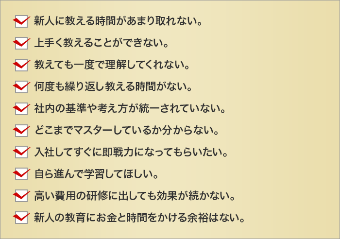 新人に教える時間があまり取れない。
		上手く教えることができない。
		教えても一度で理解してくれない。
		何度も繰り返し教える時間がない。
		社内の基準や考え方が統一されていない。
		どこまでマスターしているか分からない。
		入社してすぐに即戦力になってもらいたい。
		自ら進んで学習してほしい。
		高い費用の研修に出しても効果が続かない。
		新人の教育にお金と時間をかける余裕はない。