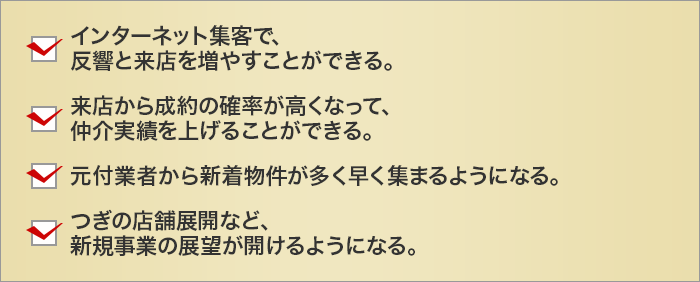 
		インターネット集客で、反響と来店を増やすことができる。
		来店から成約の確率が高くなって、仲介実績を上げることができる。
		元付業者から新着物件が多く早く集まるようになる。
		つぎの店舗展開など、新規事業の展望が開けるようになる。