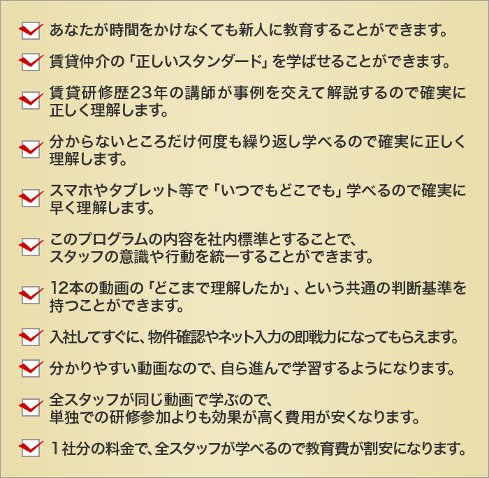 
		あなたが時間をかけなくても新人に教育することができます。
		賃貸仲介の「正しいスタンダード」を学ばせることができます。
		賃貸研修歴23年の講師が事例を交えて解説するので確実に正しく理解します。
		分からないところだけ何度も繰り返し学べるので確実に正しく理解します。
		スマホやタブレット等で「いつでもどこでも」学べるので確実に早く理解します。
		このプログラムの内容を社内標準とすることで、
		スタッフの意識や行動を統一することができます。
		12本の動画の「どこまで理解したか」、という共通の判断基準を持つことができます。
		入社してすぐに、物件確認やネット入力の即戦力になってもらえます。
		分かりやすい動画なので、自ら進んで学習するようになります。
		全スタッフが同じ動画で学ぶので、
		単独での研修参加よりも効果が高く費用が安くなります。
		１社分の料金で、全スタッフが学べるので教育費が割安になります。