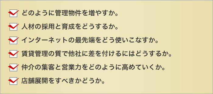 どのように管理物件を増やすか。
	人材の採用と育成をどうするか。
	インターネットの最先端をどう使いこなすか。
	賃貸管理の質で他社に差を付けるにはどうするか。
	仲介の集客と営業力をどのように高めていくか。
	店舗展開をすべきかどうか。