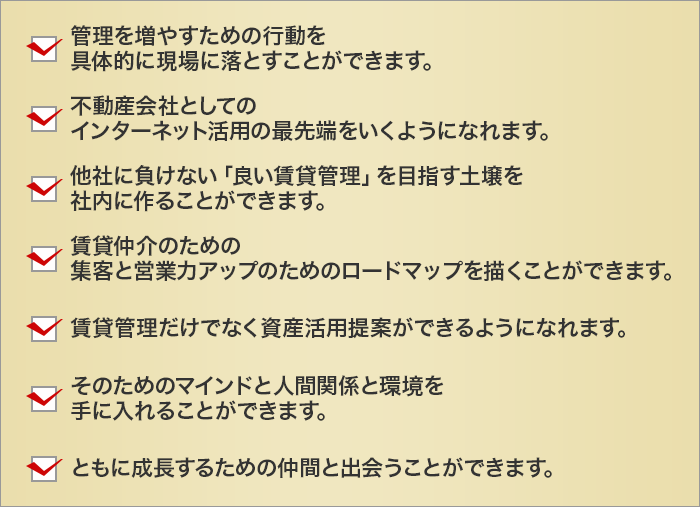 管理を増やすための行動を
	具体的に現場に落とすことができます。
	不動産会社としての
	インターネット活用の最先端をいくようになれます。
	他社に負けない「良い賃貸管理」を目指す土壌を
	社内に作ることができます。
	賃貸仲介のための
	集客と営業力アップのためのロードマップを描くことができます。
	賃貸管理だけでなく資産活用提案ができるようになれます。
	
	そのためのマインドと人間関係と環境を
	手に入れることができます。
	ともに成長するための仲間と出会うことができます。