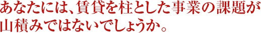 あなたには、
	賃貸を柱とした事業の課題が山積みではないでしょうか。