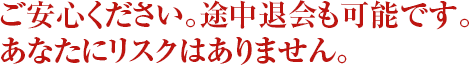 ご安心ください。途中退会も可能です。あなたにリスクはありません。