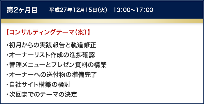 第2ヶ月目　平成27年12月15日（火）　13：00～17：00
		【コンサルティングテーマ（案）】
		・初月からの実践報告と軌道修正
		・オーナーリスト作成の進捗確認
		・管理メニューとプレゼン資料の構築
		・オーナーへの送付物の準備完了
		・自社サイト構築の検討
		・次回までのテーマの決定