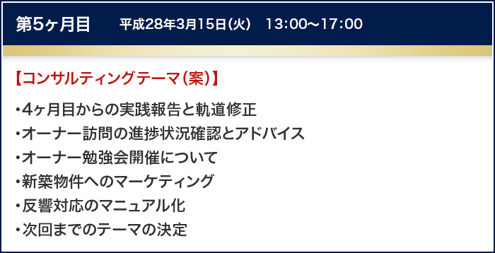 第5ヶ月目　平成28年3月15日（火）　13：00～17：00
		【コンサルティングテーマ（案）】
		・4ヶ月目からの実践報告と軌道修正
		・オーナー訪問の進捗状況確認とアドバイス
		・オーナー勉強会開催について
		・新築物件へのマーケティング
		・反響対応のマニュアル化
		・次回までのテーマの決定