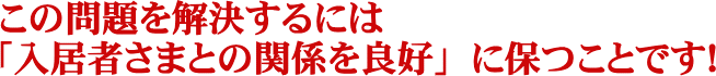 この問題を解決するには「入居者さまとの関係を良好」に保つことです！