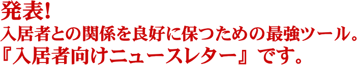 発表！管理物件の入居者さまの関係を良好に保ち、管理関連収入の最大に獲得して、退去を防いで入居率を高く維持するための最強ツール。『入居者様向けニュースレター作成代行サービス』です。