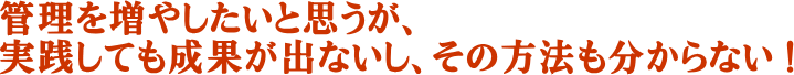管理を増やしたいと思うが、実践しても成果が出ないし、その方法も分からない ！