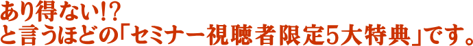 あり得ない！？と言うほどの「セミナー視聴者限定５大特典」です。