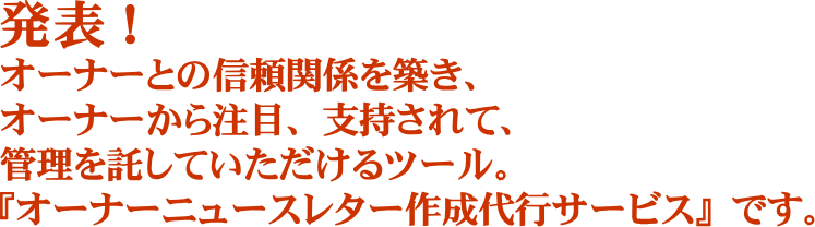 発表！オーナーとの信頼関係を築き、オーナーから注目、支持されて、管理を託していただけるツール。『オーナーニュースレター作成代行サービス』です。