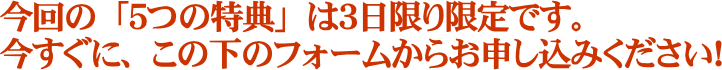今回の「５つの特典」は３日限り限定です。すぐに、この下のフォームからお申し込みください！