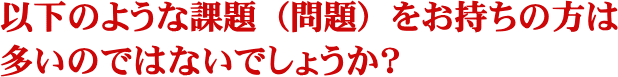 以下のような課題（問題）をお持ちの方は多いのではないでしょうか？