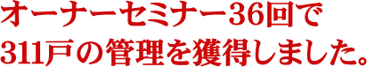 オーナーセミナー３６回で３１１戸の管理を獲得しました。