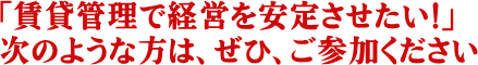 「賃貸管理で経営を安定させたい！」、次のような方は、ぜひ、ご参加ください