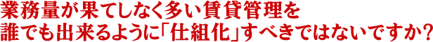 業務量が果てしなく多い賃貸管理を誰でも出来るように「仕組化」すべきではないですか？