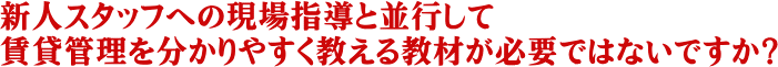 新人スタッフへの現場指導と並行して賃貸管理を分かりやすく教える教材が必要ではないですか？