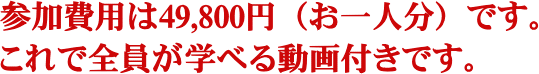 参加費用は49,800円です。これで全員が学べる動画付きです。