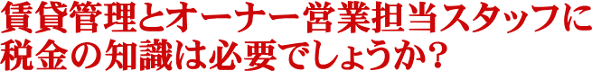 賃貸管理とオーナー営業担当スタッフに税金の知識は必要でしょうか？